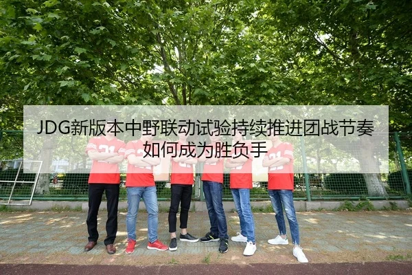 JDG新版本中野联动试验持续推进团战节奏如何成为胜负手