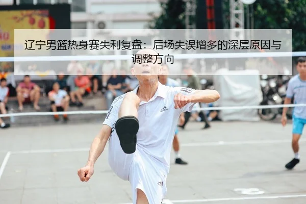 辽宁男篮热身赛失利复盘：后场失误增多的深层原因与调整方向